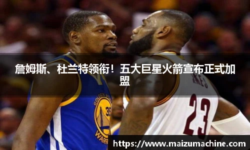 詹姆斯、杜兰特领衔！五大巨星火箭宣布正式加盟