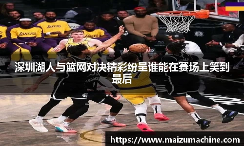 深圳湖人与篮网对决精彩纷呈谁能在赛场上笑到最后