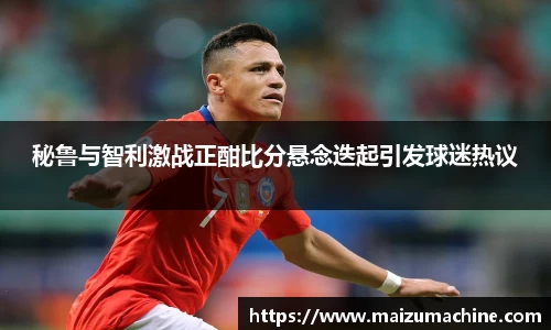 秘鲁与智利激战正酣比分悬念迭起引发球迷热议