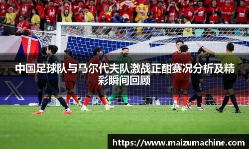 中国足球队与马尔代夫队激战正酣赛况分析及精彩瞬间回顾
