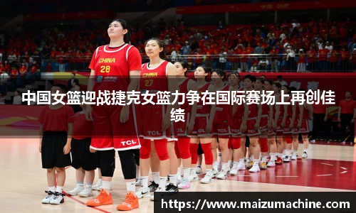 中国女篮迎战捷克女篮力争在国际赛场上再创佳绩